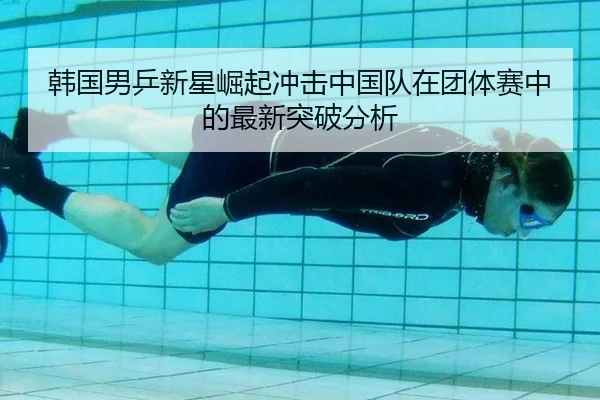 韩国男乒新星崛起冲击中国队在团体赛中的最新突破分析