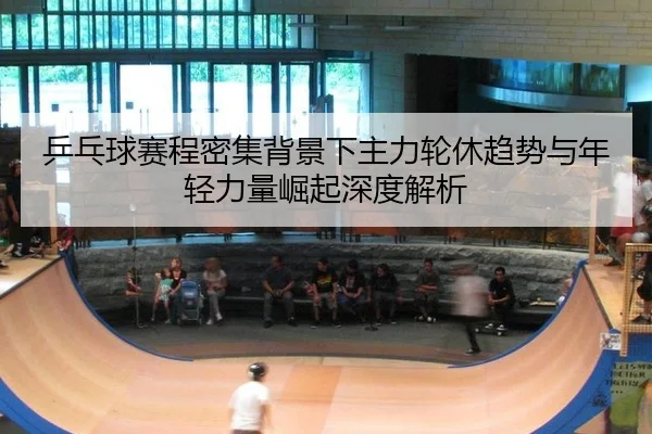 乒乓球赛程密集背景下主力轮休趋势与年轻力量崛起深度解析
