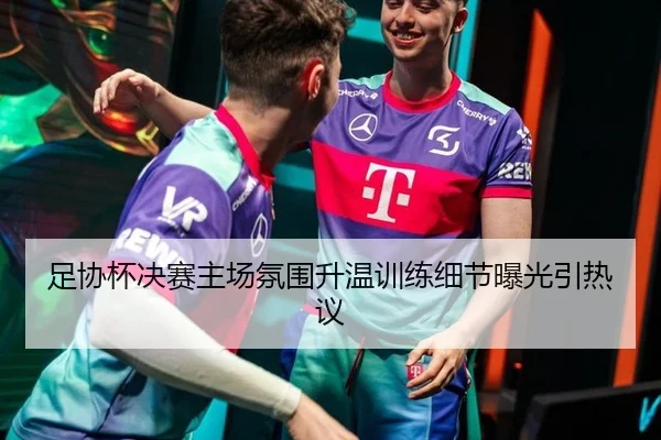 足协杯决赛主场氛围升温训练细节曝光引热议